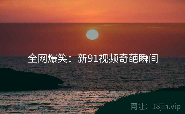 全网爆笑：新91视频奇葩瞬间