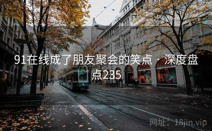 91在线成了朋友聚会的笑点 · 深度盘点235