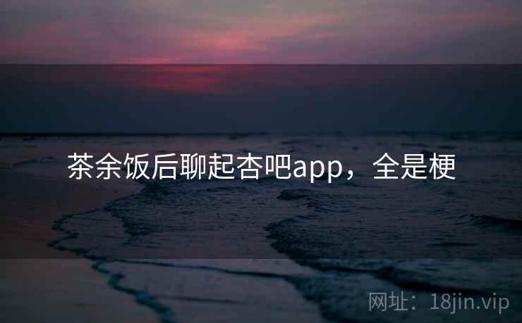 茶余饭后聊起杏吧app，全是梗